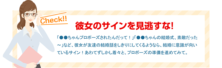 彼女のサインを見逃すな！ 「●●ちゃんプロポーズされたんだって！」「●●ちゃんの結婚式、素敵だった～」など、彼女が友達の結婚話をしきりにしてくるようなら、結婚に意識が向いているサイン！あわてずしかし着々と、プロポーズの準備を進めてみて。