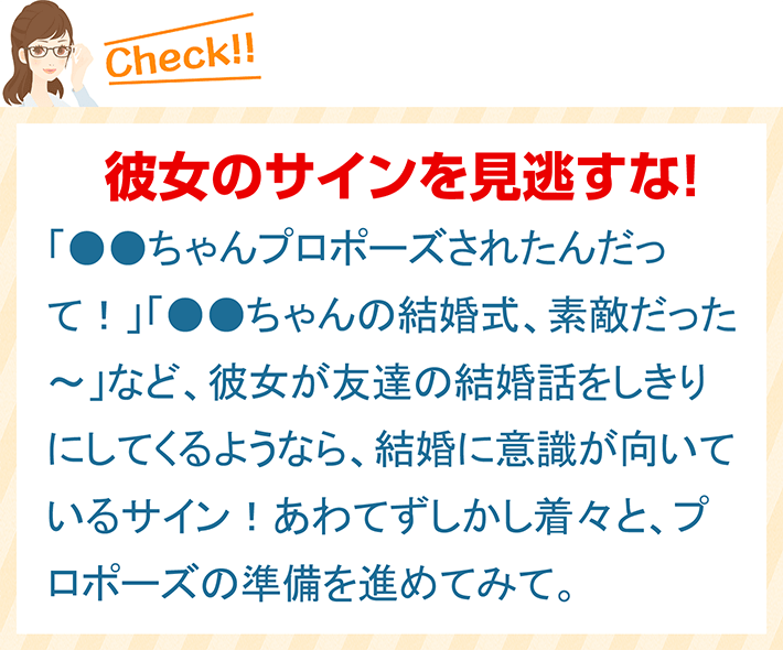 彼女のサインを見逃すな！ 「●●ちゃんプロポーズされたんだって！」「●●ちゃんの結婚式、素敵だった～」など、彼女が友達の結婚話をしきりにしてくるようなら、結婚に意識が向いているサイン！あわてずしかし着々と、プロポーズの準備を進めてみて。