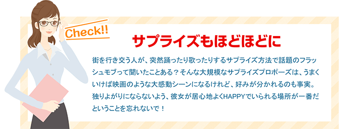 サプライズもほどほどに 街を行き交う人が、突然踊ったり歌ったりするサプライズ方法で話題のフラッシュモブって聞いたことある？そんな大規模なサプライズプロポーズは、うまくいけば映画のような大感動シーンになるけれど、好みが分かれるのも事実。独りよがりにならないよう、彼女が居心地よくHAPPYでいられる場所が一番だということを忘れないで！