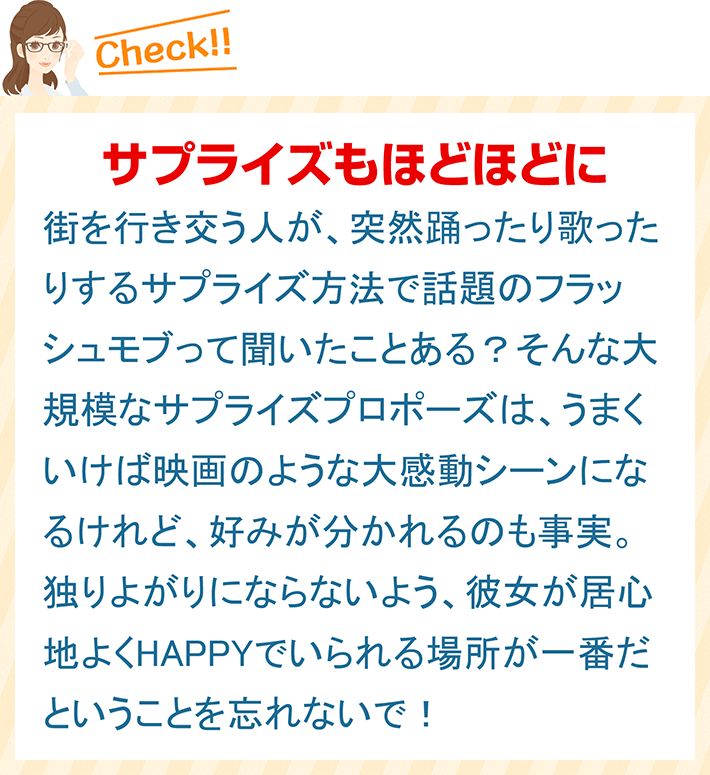 サプライズもほどほどに 街を行き交う人が、突然踊ったり歌ったりするサプライズ方法で話題のフラッシュモブって聞いたことある？そんな大規模なサプライズプロポーズは、うまくいけば映画のような大感動シーンになるけれど、好みが分かれるのも事実。独りよがりにならないよう、彼女が居心地よくHAPPYでいられる場所が一番だということを忘れないで！