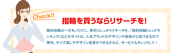 指輪を買うならリサーチを！ 婚約指輪は一生モノだけに、事前にしっかりリサーチを。「婚約指輪トレンドランキング」などのサイトは、人気ブランドのデザインや価格が比較できるので便利。サイズ直しやデザイン変更ができるかなど、サービスもチェックして！