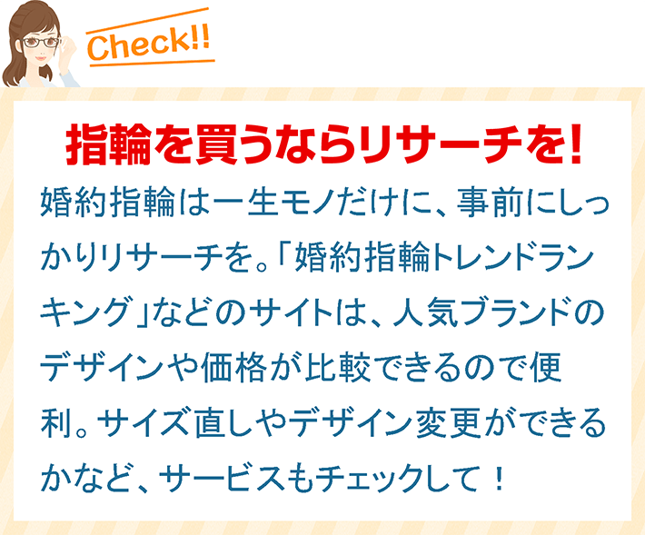 指輪を買うならリサーチを！ 婚約指輪は一生モノだけに、事前にしっかりリサーチを。「婚約指輪トレンドランキング」などのサイトは、人気ブランドのデザインや価格が比較できるので便利。サイズ直しやデザイン変更ができるかなど、サービスもチェックして！