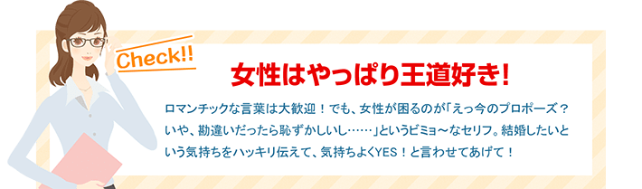 女性はやっぱり王道好き！ ロマンチックな言葉は大歓迎！でも、女性が困るのが「えっ今のプロポーズ？いや、勘違いだったら恥ずかしいし……」というビミョ～なセリフ。結婚したいという気持ちをハッキリ伝えて、気持ちよくYES！と言わせてあげて！