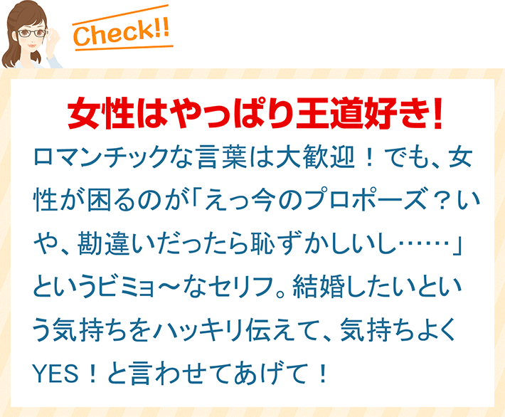 女性はやっぱり王道好き！ ロマンチックな言葉は大歓迎！でも、女性が困るのが「えっ今のプロポーズ？いや、勘違いだったら恥ずかしいし……」というビミョ～なセリフ。結婚したいという気持ちをハッキリ伝えて、気持ちよくYES！と言わせてあげて！