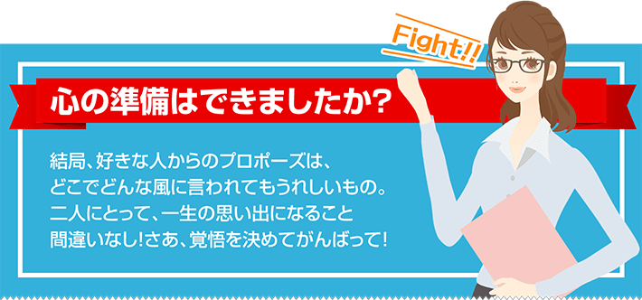 心の準備はできましたか？  結局、好きな人からのプロポーズは、どこでどんな風に言われてもうれしいもの。二人にとって、一生の思い出になること間違いなし！さあ、覚悟を決めてがんばって！