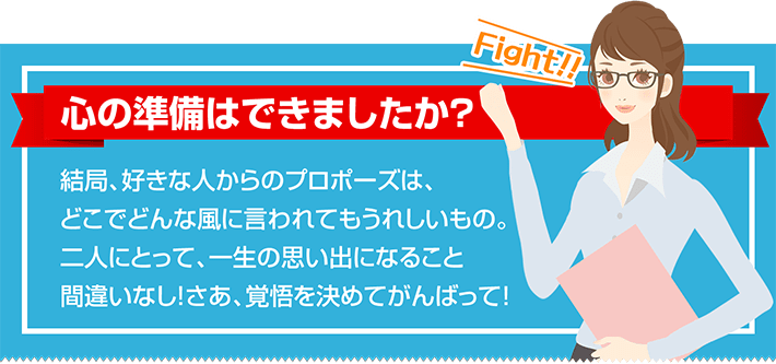 心の準備はできましたか？  結局、好きな人からのプロポーズは、どこでどんな風に言われてもうれしいもの。二人にとって、一生の思い出になること間違いなし！さあ、覚悟を決めてがんばって！