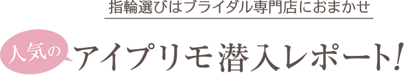 指輪選びはブライダル専門店におまかせ 人気のアイプリモ潜入レポート！