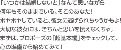 「いつかは結婚しないと」なんて思いながら何年もそのままでいる、そこのあなた！ボヤボヤしていると、彼女に逃げられちゃうかもよ！大切な彼女には、きちんと思いを伝えなくちゃ。まずは、プロポーズの「超基本編」をチェックして、心の準備から始めてみて！